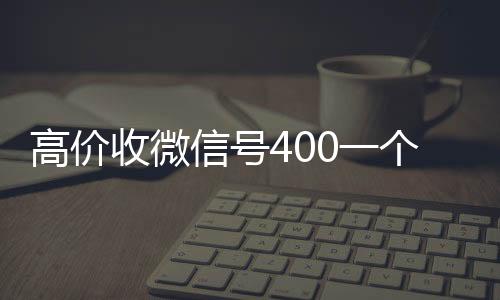 高价收微信号400一回收微信在线交易个不成问题（高价收微信号的都是干嘛的）